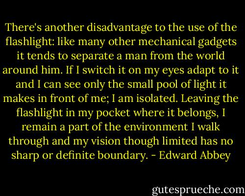 There's another disadvantage to the use of the flashlight: like many other mechanical gadgets it tends to separate a man from the world around him. If I switch it on my eyes adapt to it and I can see only the small pool of light it makes in front of me; I am isolated. Leaving the flashlight in my pocket where it belongs, I remain a part of the environment I walk through and my vision though limited has no sharp or definite boundary. - Edward Abbey