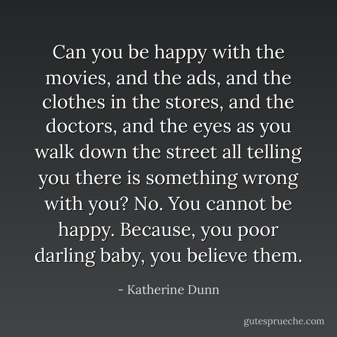 Can you be happy with the movies, and the ads, and the clothes in the stores, and the doctors, and the eyes as you walk down the street all telling you there is something wrong with you? No. You cannot be happy. Because, you poor darling baby, you believe them. - Katherine Dunn