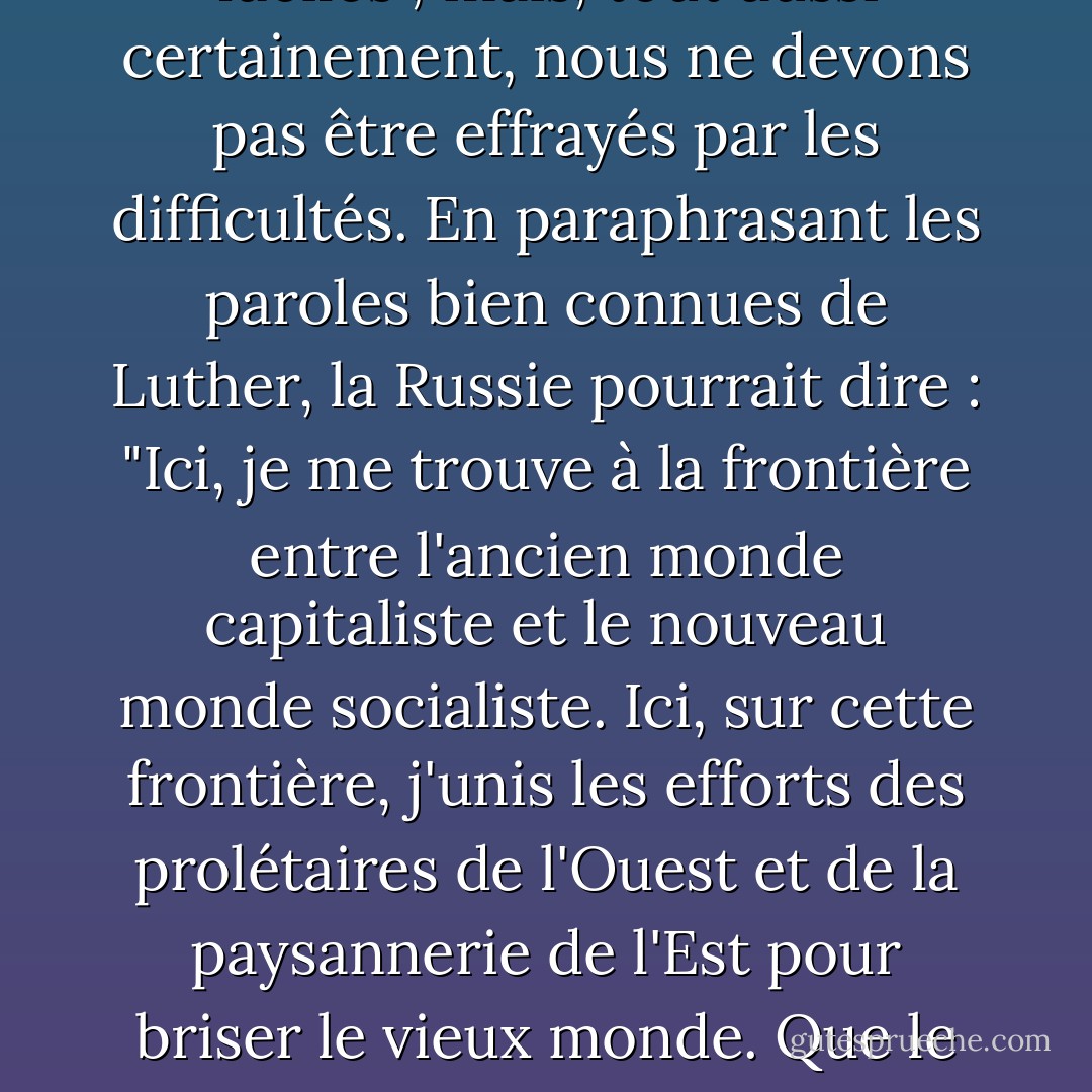Sans aucun doute, notre chemin n'est pas des plus faciles ; mais, tout aussi certainement, nous ne devons pas être effrayés par les difficultés. En paraphrasant les paroles bien connues de Luther, la Russie pourrait dire : "Ici, je me trouve à la frontière entre l'ancien monde capitaliste et le nouveau monde socialiste. Ici, sur cette frontière, j'unis les efforts des prolétaires de l'Ouest et de la paysannerie de l'Est pour briser le vieux monde. Que le dieu de l'histoire me vienne en aide ! - Joseph Stalin