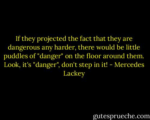 If they projected the fact that they are dangerous any harder, there would be little puddles of "danger" on the floor around them. Look, it's "danger", don't step in it! - Mercedes Lackey