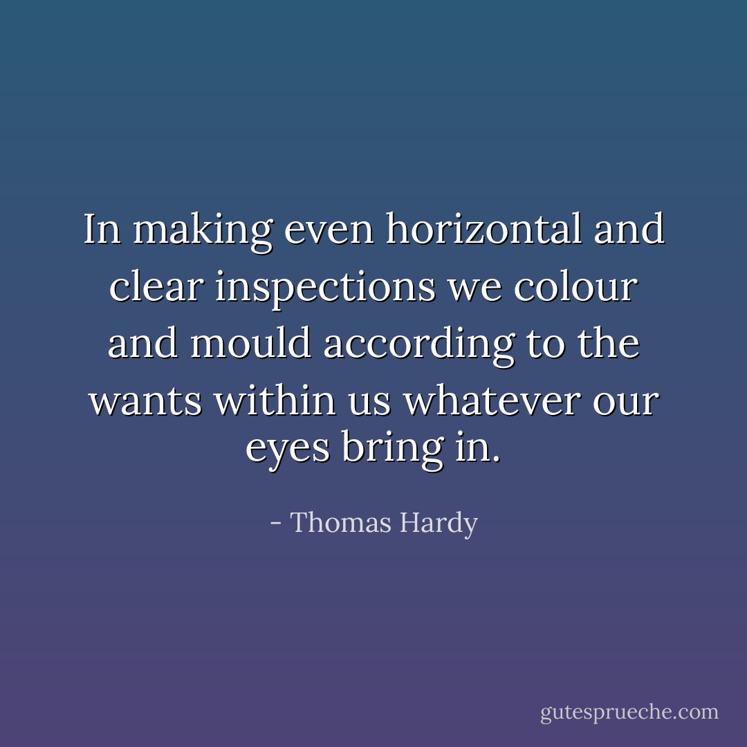 In making even horizontal and clear inspections we colour and mould according to the wants within us whatever our eyes bring in. - Thomas Hardy