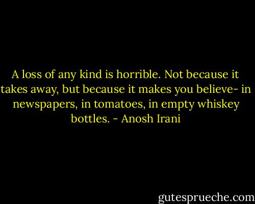 A loss of any kind is horrible. Not because it takes away, but because it makes you believe- in newspapers, in tomatoes, in empty whiskey bottles. - Anosh Irani
