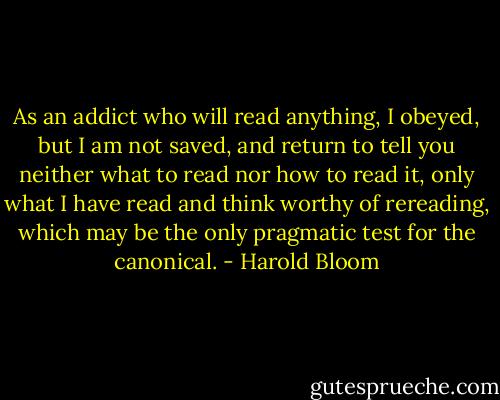 As an addict who will read anything, I obeyed, but I am not saved, and return to tell you neither what to read nor how to read it, only what I have read and think worthy of rereading, which may be the only pragmatic test for the canonical. - Harold Bloom