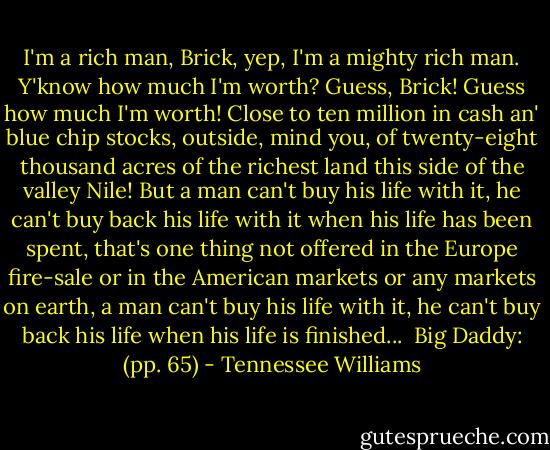 I'm a rich man, Brick, yep, I'm a mighty rich man. Y'know how much I'm worth? Guess, Brick! Guess how much I'm worth! Close to ten million in cash an' blue chip stocks, outside, mind you, of twenty-eight thousand acres of the richest land this side of the valley Nile! But a man can't buy his life with it, he can't buy back his life with it when his life has been spent, that's one thing not offered in the Europe fire-sale or in the American markets or any markets on earth, a man can't buy his life with it, he can't buy back his life when his life is finished...<br /><br />Big Daddy: (pp. 65) - Tennessee Williams