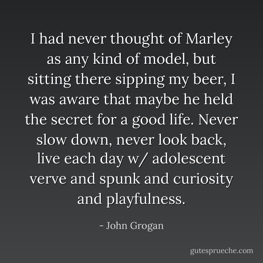 I had never thought of Marley as any kind of model, but sitting there sipping my beer, I was aware that maybe he held the secret for a good life. Never slow down, never look back, live each day w/ adolescent verve and spunk and curiosity and playfulness. - John Grogan