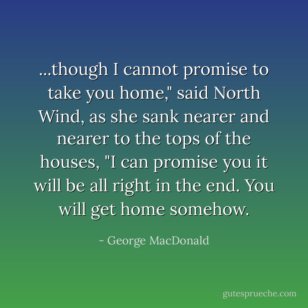 ...though I cannot promise to take you home," said North Wind, as she sank nearer and nearer to the tops of the houses, "I can promise you it will be all right in the end. You will get home somehow. - George MacDonald