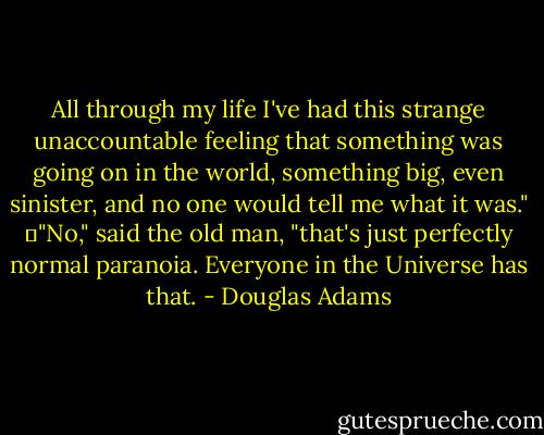 All through my life I've had this strange unaccountable feeling that something was going on in the world, something big, even sinister, and no one would tell me what it was."<br />	"No," said the old man, "that's just perfectly normal paranoia. Everyone in the Universe has that. - Douglas Adams