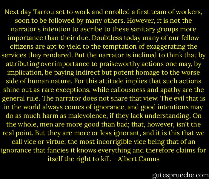 Next day Tarrou set to work and enrolled a first team of workers, soon to be followed by many others.<br />However, it is not the narrator's intention to ascribe to these sanitary groups more importance than their due. Doubtless today many of our fellow citizens are apt to yield to the temptation of exaggerating the services they rendered. But the narrator is inclined to think that by attributing overimportance to praiseworthy actions one may, by implication, be paying indirect but potent homage to the worse side of human nature. For this attitude implies that such actions shine out as rare exceptions, while callousness and apathy are the general rule.<br />The narrator does not share that view. The evil that is in the world always comes of ignorance, and good intentions may do as much harm as malevolence, if they lack understanding. On the whole, men are more good than bad; that, however, isn't the real point. But they are more or less ignorant, and it is this that we call vice or virtue; the most incorrigible vice being that of an ignorance that fancies it knows everything and therefore claims for itself the right to kill. - Albert Camus
