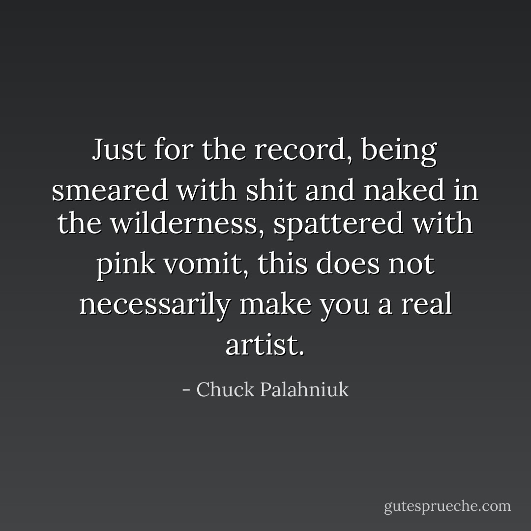 Just for the record, being smeared with shit and naked in the wilderness, spattered with pink vomit, this does not necessarily make you a real artist. - Chuck Palahniuk