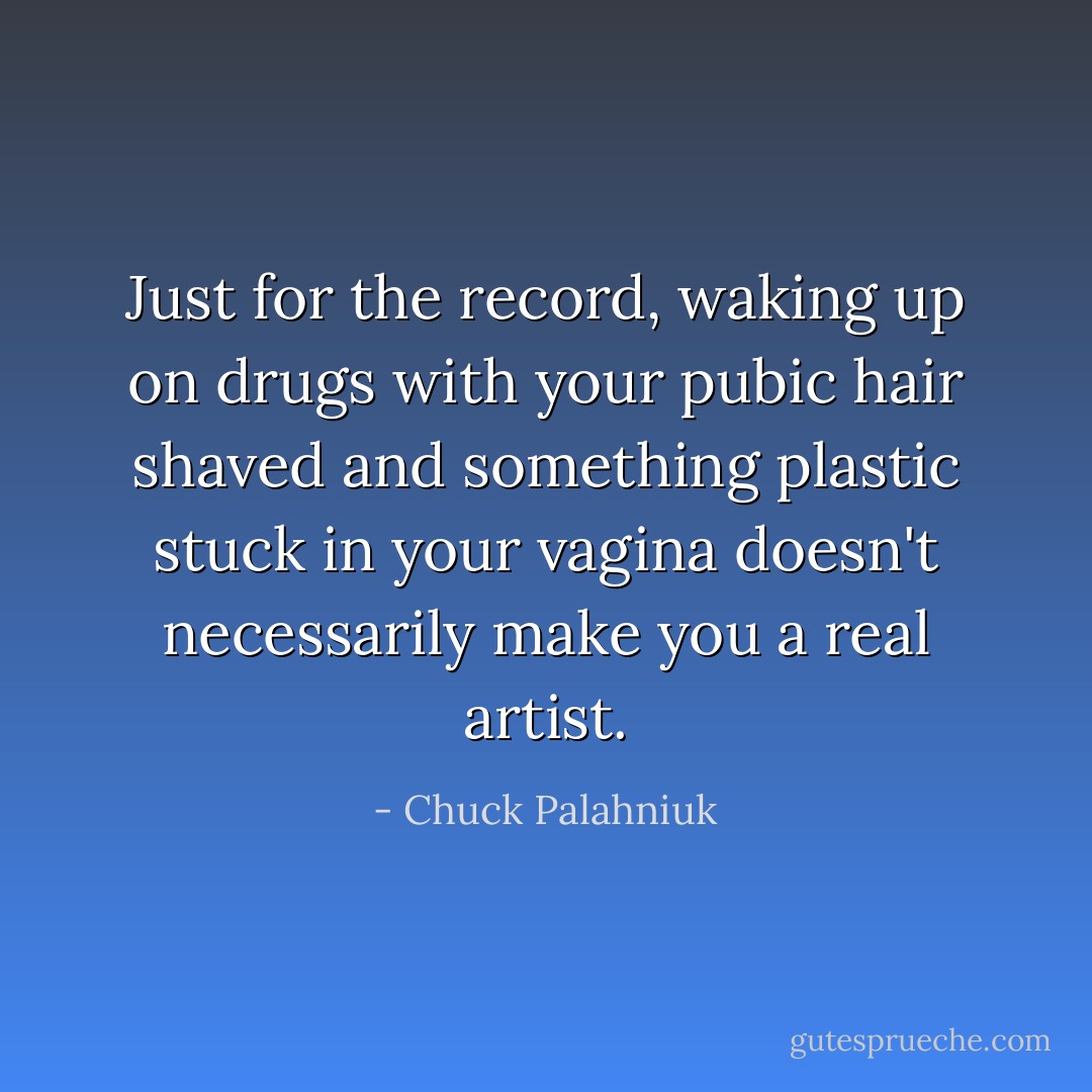 Just for the record, waking up on drugs with your pubic hair shaved and something plastic stuck in your vagina doesn't necessarily make you a real artist. - Chuck Palahniuk