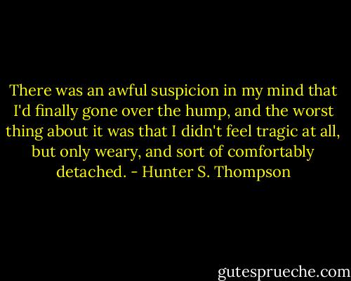 There was an awful suspicion in my mind that I'd finally gone over the hump, and the worst thing about it was that I didn't feel tragic at all, but only weary, and sort of comfortably detached. - Hunter S. Thompson