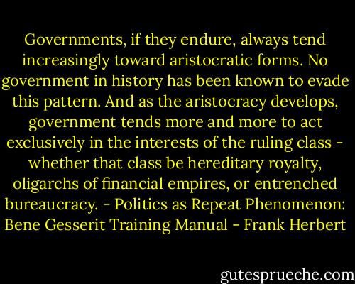 Governments, if they endure, always tend increasingly toward aristocratic forms. No government in history has been known to evade this pattern. And as the aristocracy develops, government tends more and more to act exclusively in the interests of the ruling class - whether that class be hereditary royalty, oligarchs of financial empires, or entrenched bureaucracy.<br />- Politics as Repeat Phenomenon: Bene Gesserit Training Manual - Frank Herbert