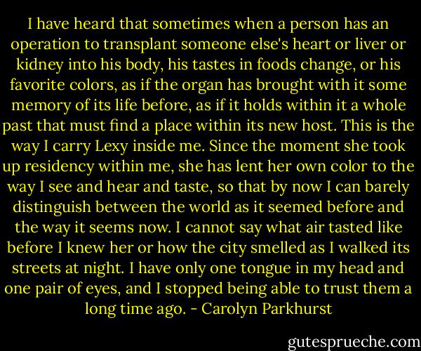 I have heard that sometimes when a person has an operation to transplant someone else's heart or liver or kidney into his body, his tastes in foods change, or his favorite colors, as if the organ has brought with it some memory of its life before, as if it holds within it a whole past that must find a place within its new host. This is the way I carry Lexy inside me. Since the moment she took up residency within me, she has lent her own color to the way I see and hear and taste, so that by now I can barely distinguish between the world as it seemed before and the way it seems now. I cannot say what air tasted like before I knew her or how the city smelled as I walked its streets at night. I have only one tongue in my head and one pair of eyes, and I stopped being able to trust them a long time ago. - Carolyn Parkhurst