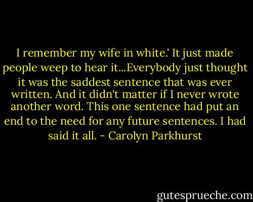 I remember my wife in white.' It just made people weep to hear it...Everybody just thought it was the saddest sentence that was ever written. And it didn't matter if I never wrote another word. This one sentence had put an end to the need for any future sentences. I had said it all. - Carolyn Parkhurst