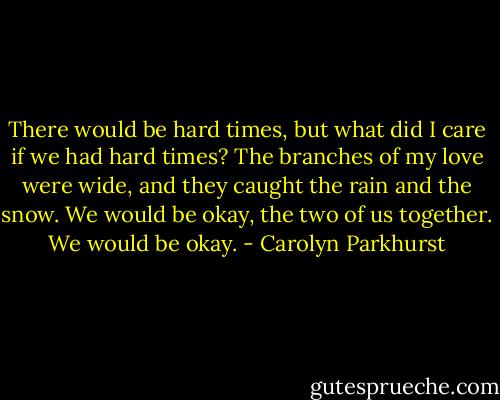 There would be hard times, but what did I care if we had hard times? The branches of my love were wide, and they caught the rain and the snow. We would be okay, the two of us together. We would be okay. - Carolyn Parkhurst