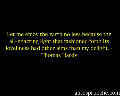Let me enjoy the earth no less because the all-enacting light that fashioned forth its loveliness had other aims than my delight. - Thomas Hardy