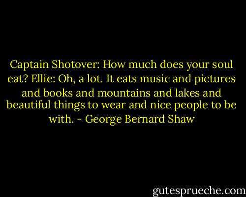 Captain Shotover: How much does your soul eat?<br />Ellie: Oh, a lot. It eats music and pictures and books and mountains and lakes and beautiful things to wear and nice people to be with. - George Bernard Shaw