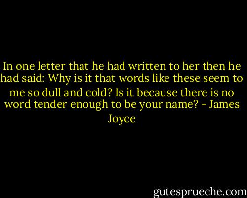 In one letter that he had written to her then he had said: Why is it that words like these seem to me so dull and cold? Is it because there is no word tender enough to be your name? - James Joyce