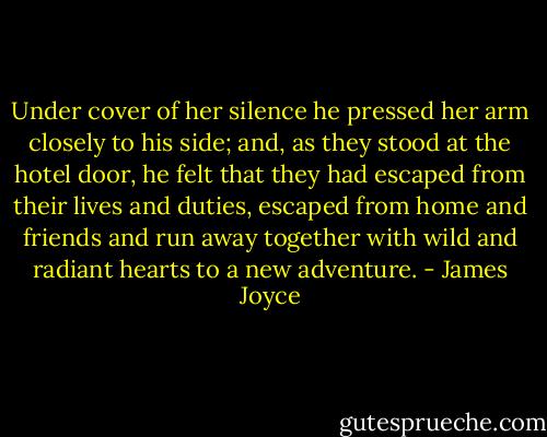 Under cover of her silence he pressed her arm closely to his side; and, as they stood at the hotel door, he felt that they had escaped from their lives and duties, escaped from home and friends and run away together with wild and radiant hearts to a new adventure. - James Joyce