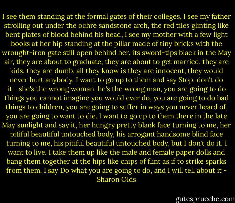I see them standing at the formal gates of their colleges,<br />I see my father strolling out<br />under the ochre sandstone arch, the<br />red tiles glinting like bent<br />plates of blood behind his head, I<br />see my mother with a few light books at her hip<br />standing at the pillar made of tiny bricks with the<br />wrought-iron gate still open behind her, its<br />sword-tips black in the May air,<br />they are about to graduate, they are about to get married,<br />they are kids, they are dumb, all they know is they are<br />innocent, they would never hurt anybody.<br />I want to go up to them and say Stop,<br />don't do it--she's the wrong woman,<br />he's the wrong man, you are going to do things<br />you cannot imagine you would ever do,<br />you are going to do bad things to children,<br />you are going to suffer in ways you never heard of,<br />you are going to want to die. I want to go<br />up to them there in the late May sunlight and say it,<br />her hungry pretty blank face turning to me,<br />her pitiful beautiful untouched body,<br />his arrogant handsome blind face turning to me,<br />his pitiful beautiful untouched body,<br />but I don't do it. I want to live. I<br />take them up like the male and female<br />paper dolls and bang them together<br />at the hips like chips of flint as if to<br />strike sparks from them, I say<br />Do what you are going to do, and I will tell about it - Sharon Olds