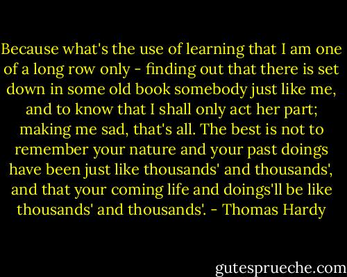 Because what's the use of learning that I am one of a long row only - finding out that there is set down in some old book somebody just like me, and to know that I shall only act her part; making me sad, that's all. The best is not to remember your nature and your past doings have been just like thousands' and thousands', and that your coming life and doings'll be like thousands' and thousands'. - Thomas Hardy