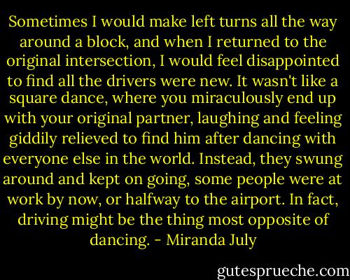 Sometimes I would make left turns all the way around a block, and when I returned to the original intersection, I would feel disappointed to find all the drivers were new. It wasn't like a square dance, where you miraculously end up with your original partner, laughing and feeling giddily relieved to find him after dancing with everyone else in the world. Instead, they swung around and kept on going, some people were at work by now, or halfway to the airport. In fact, driving might be the thing most opposite of dancing. - Miranda July