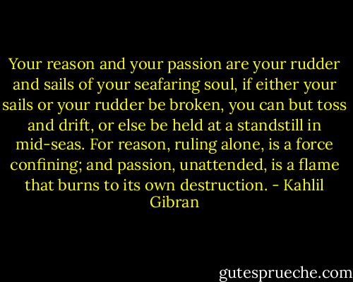 Your reason and your passion are your rudder and sails of your seafaring soul, if either your sails or your rudder be broken, you can but toss and drift, or else be held at a standstill in mid-seas. For reason, ruling alone, is a force confining; and passion, unattended, is a flame that burns to its own destruction. - Kahlil Gibran