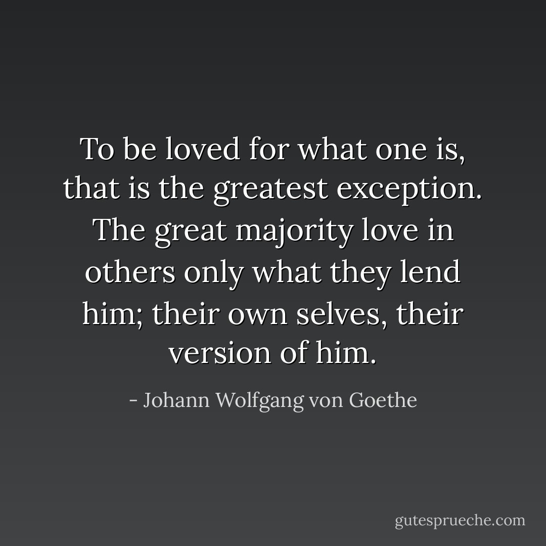 To be loved for what one is, that is the greatest exception. The great majority love in others only what they lend him; their own selves, their version of him. - Johann Wolfgang von Goethe