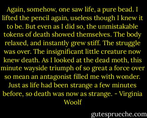 Again, somehow, one saw life, a pure bead. I lifted the pencil again, useless though I knew it to be. But even as I did so, the unmistakable tokens of death showed themselves. The body relaxed, and instantly grew stiff. The struggle was over. The insignificant little creature now knew death. As I looked at the dead moth, this minute wayside triumph of so great a force over so mean an antagonist filled me with wonder. Just as life had been strange a few minutes before, so death was now as strange. - Virginia Woolf