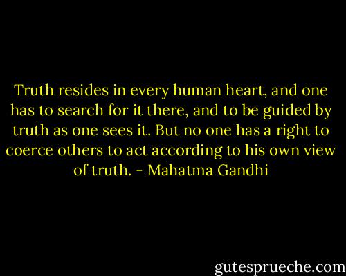 Truth resides in every human heart,<br />and one has to search for it there,<br />and to be guided by truth as one sees it.<br />But no one has a right to coerce others<br />to act according to his own view of truth. - Mahatma Gandhi