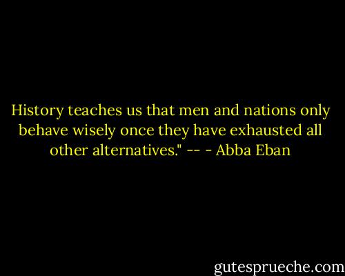 History teaches us<br />that men and nations<br />only behave wisely<br />once they have exhausted<br />all other alternatives."<br />-- - Abba Eban