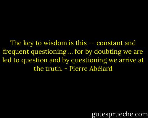 The key to wisdom is this -- constant and frequent questioning ... for by doubting we are led to question and by questioning we arrive at the truth. - Pierre Abélard