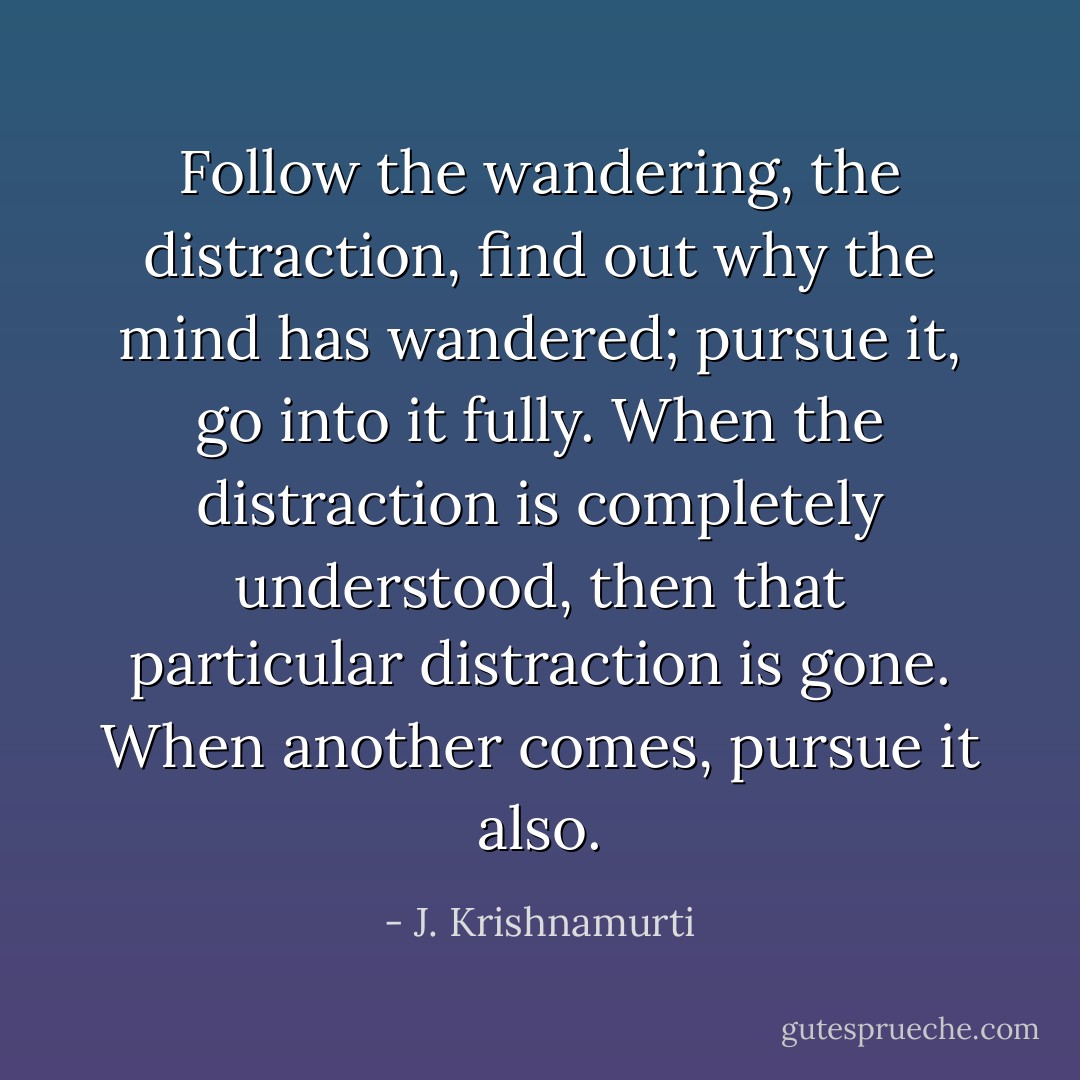 Follow the wandering, the distraction, find out why the mind has wandered; pursue it, go into it fully. When the distraction is completely understood, then that particular distraction is gone. When another comes, pursue it also. - J. Krishnamurti