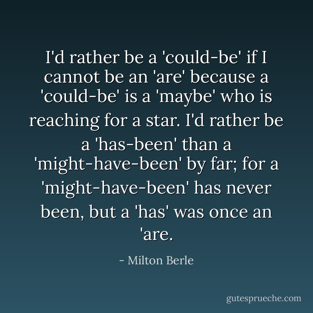 I'd rather be a 'could-be' if I cannot be an 'are' because a 'could-be' is a 'maybe' who is reaching for a star. I'd rather be a 'has-been' than a 'might-have-been' by far; for a 'might-have-been' has never been, but a 'has' was once an 'are. - Milton Berle