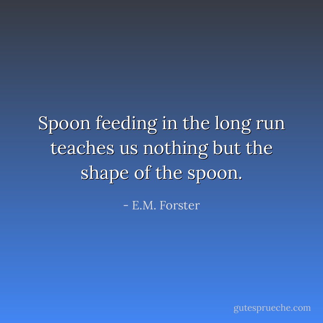 Spoon feeding in the long run teaches us nothing but the shape of the spoon. - E.M. Forster