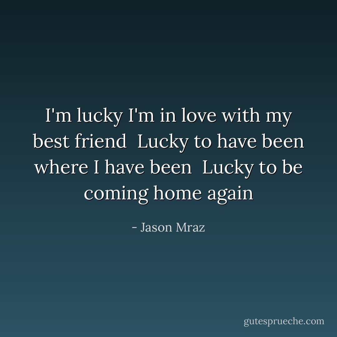 I'm lucky I'm in love with my best friend <br />Lucky to have been where I have been <br />Lucky to be coming home again - Jason Mraz