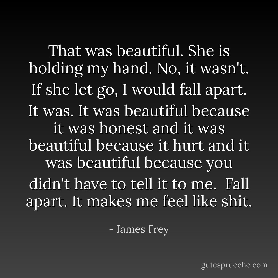 That was beautiful.<br />She is holding my hand.<br />No, it wasn't.<br />If she let go, I would fall apart.<br />It was. It was beautiful because it was honest and it was beautiful because it hurt and it was beautiful because you didn't have to tell it to me. <br />Fall apart.<br />It makes me feel like shit. - James Frey