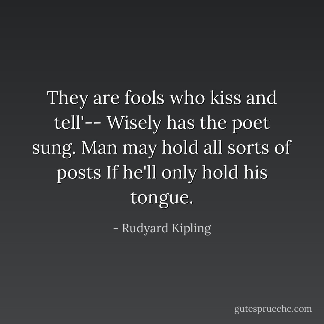 They are fools who kiss and tell'--<br />Wisely has the poet sung.<br />Man may hold all sorts of posts<br />If he'll only hold his tongue. - Rudyard Kipling