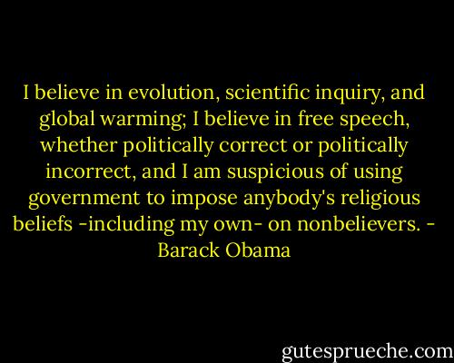 I believe in evolution, scientific inquiry, and global warming; I believe in free speech, whether politically correct or politically incorrect, and I am suspicious of using government to impose anybody's religious beliefs -including my own- on nonbelievers. - Barack Obama