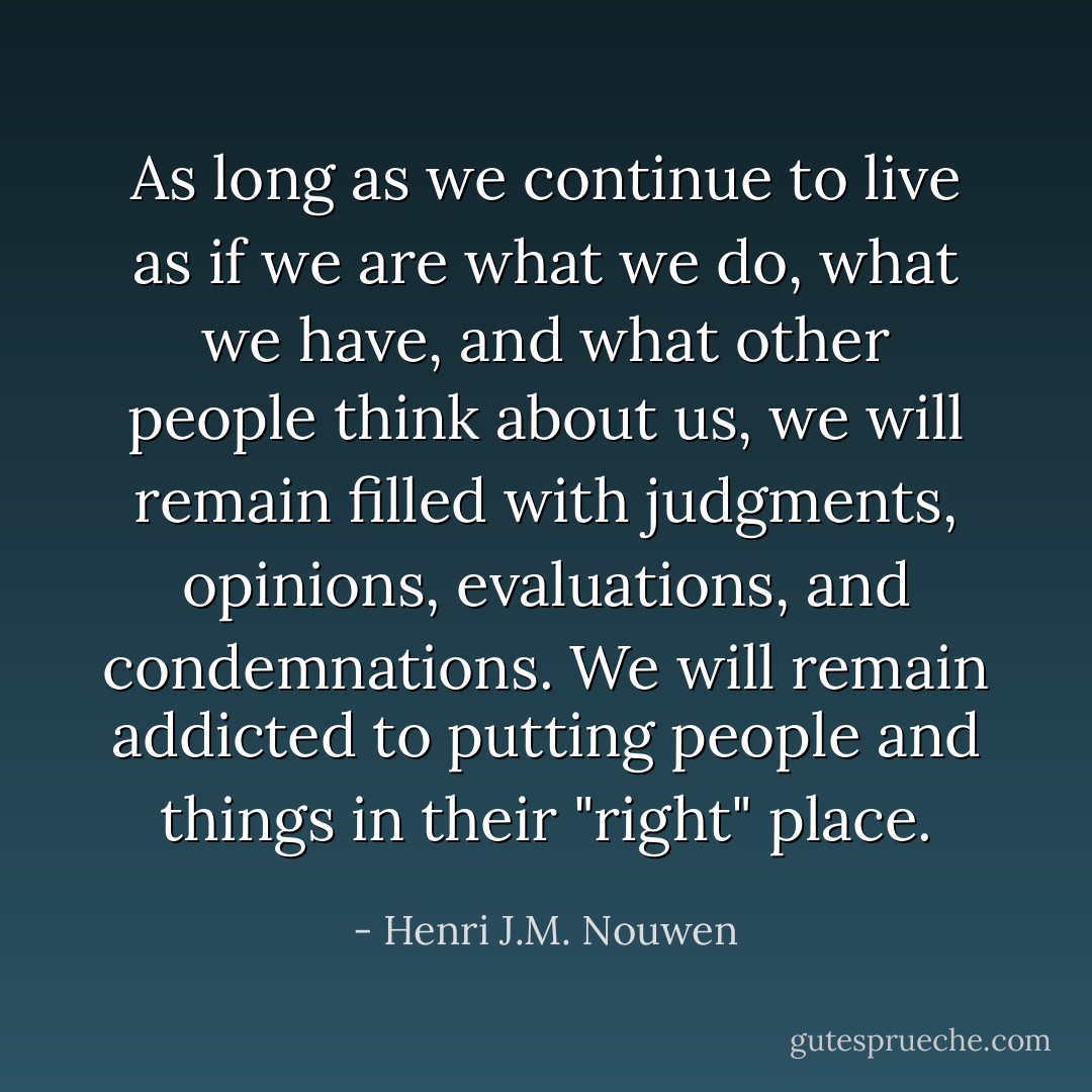 As long as we continue to live as if we are what we do, what we have, and what other people think about us, we will remain filled with judgments, opinions, evaluations, and condemnations. We will remain addicted to putting people and things in their "right" place. - Henri J.M. Nouwen
