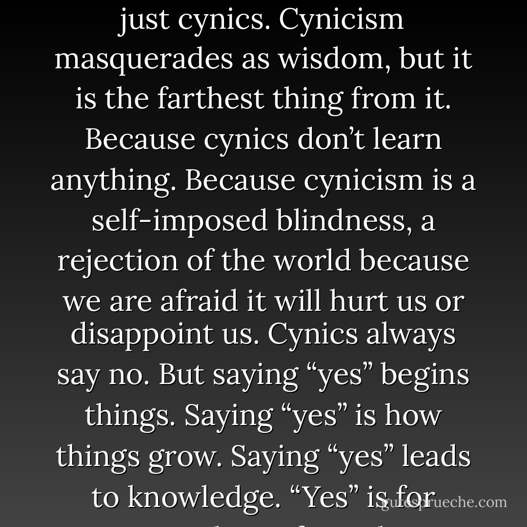 Remember, you cannot be both young and wise. Young people who pretend to be wise to the ways of the world are mostly just cynics. Cynicism masquerades as wisdom, but it is the farthest thing from it. Because cynics don’t learn anything. Because cynicism is a self-imposed blindness, a rejection of the world because we are afraid it will hurt us or disappoint us. Cynics always say no. But saying “yes” begins things. Saying “yes” is how things grow. Saying “yes” leads to knowledge. “Yes” is for young people. So for as long as you have the strength to, say “yes'. - Stephen Colbert