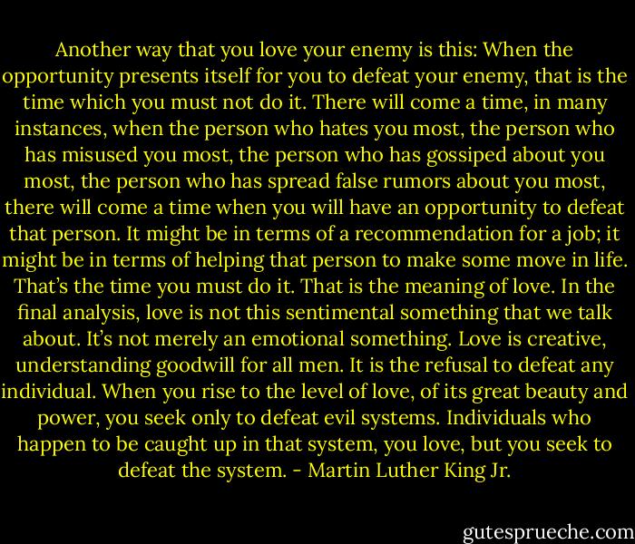 Another way that you love your enemy is this: When the opportunity presents itself for you to defeat your enemy, that is the time which you must not do it. There will come a time, in many instances, when the person who hates you most, the person who has misused you most, the person who has gossiped about you most, the person who has spread false rumors about you most, there will come a time when you will have an opportunity to defeat that person. It might be in terms of a recommendation for a job; it might be in terms of helping that person to make some move in life. That’s the time you must do it. That is the meaning of love. In the final analysis, love is not this sentimental something that we talk about. It’s not merely an emotional something. Love is creative, understanding goodwill for all men. It is the refusal to defeat any individual. When you rise to the level of love, of its great beauty and power, you seek only to defeat evil systems. Individuals who happen to be caught up in that system, you love, but you seek to defeat the system. - Martin Luther King Jr.