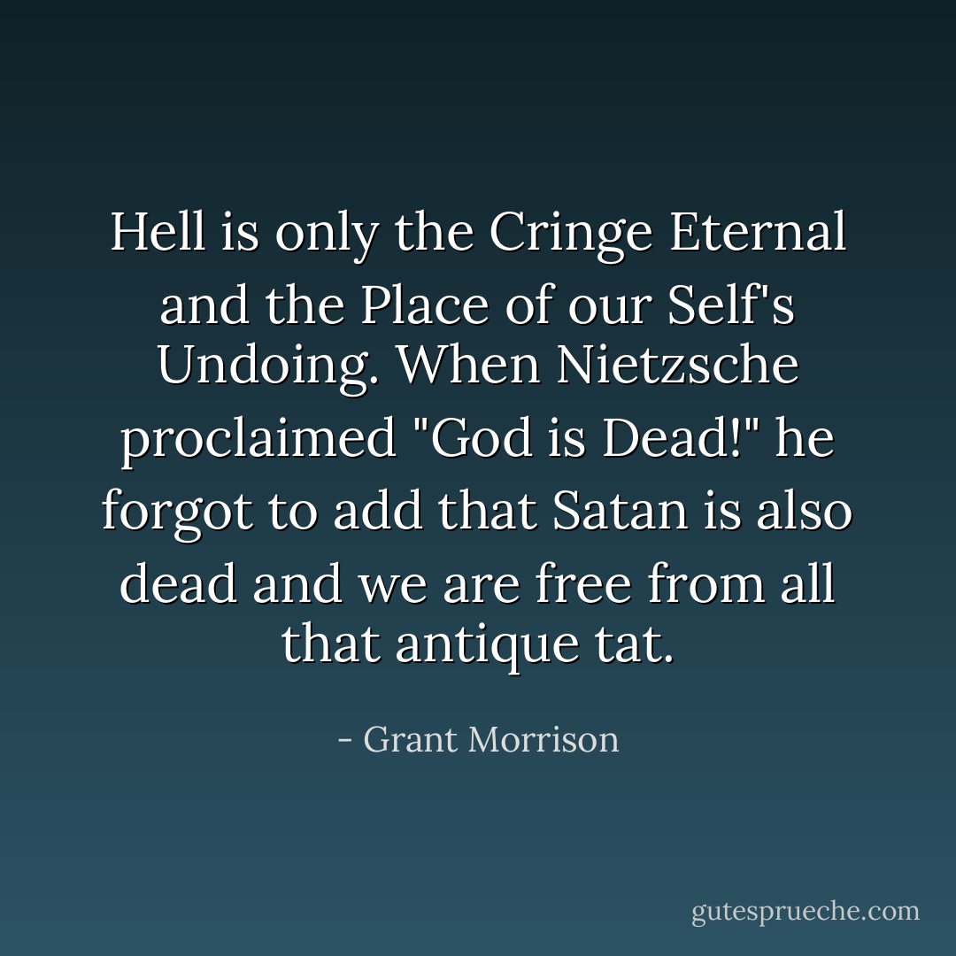 Hell is only the Cringe Eternal and the Place of our Self's Undoing. When Nietzsche proclaimed "God is Dead!" he forgot to add that Satan is also dead and we are free from all that antique tat. - Grant Morrison