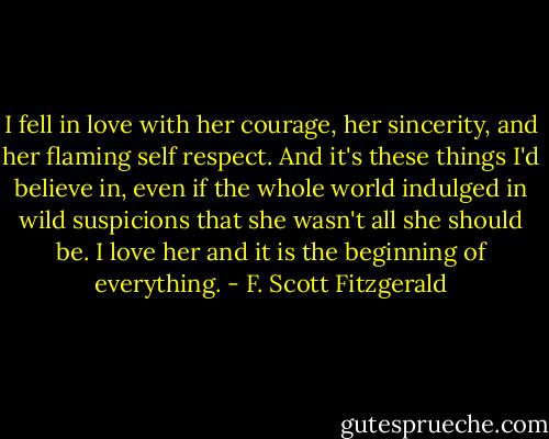 I fell in love with her courage, her sincerity, and her flaming self respect. And it's these things I'd believe in, even if the whole world indulged in wild suspicions that she wasn't all she should be. I love her and it is the beginning of everything. - F. Scott Fitzgerald