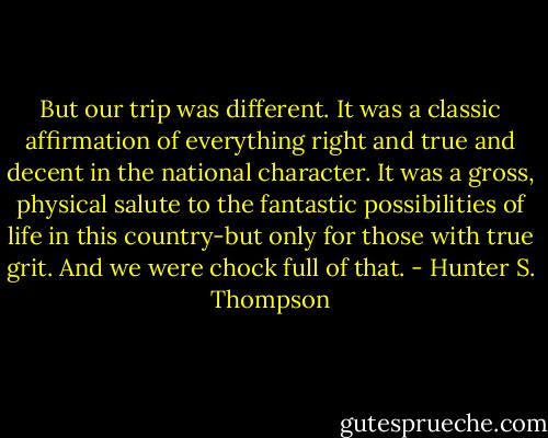 But our trip was different. It was a classic affirmation of everything right and true and decent in the national character. It was a gross, physical salute to the fantastic possibilities of life in this country-but only for those with true grit. And we were chock full of that. - Hunter S. Thompson