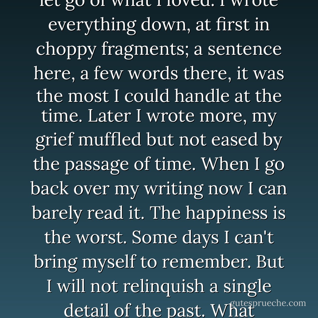 I was dying, of course, but then we all are. Every day, in perfect increments, I was dying of loss.<br />The only help for my condition, then as now, is that I refused to let go of what I loved. I wrote everything down, at first in choppy fragments; a sentence here, a few words there, it was the most I could handle at the time. Later I wrote more, my grief muffled but not eased by the passage of time.<br />When I go back over my writing now I can barely read it. The happiness is the worst. Some days I can't bring myself to remember. But I will not relinquish a single detail of the past. What remains of my life depends on what happened six years ago.<br />In my brain, in my limbs, in my dreams, it is still happening. - Meg Rosoff