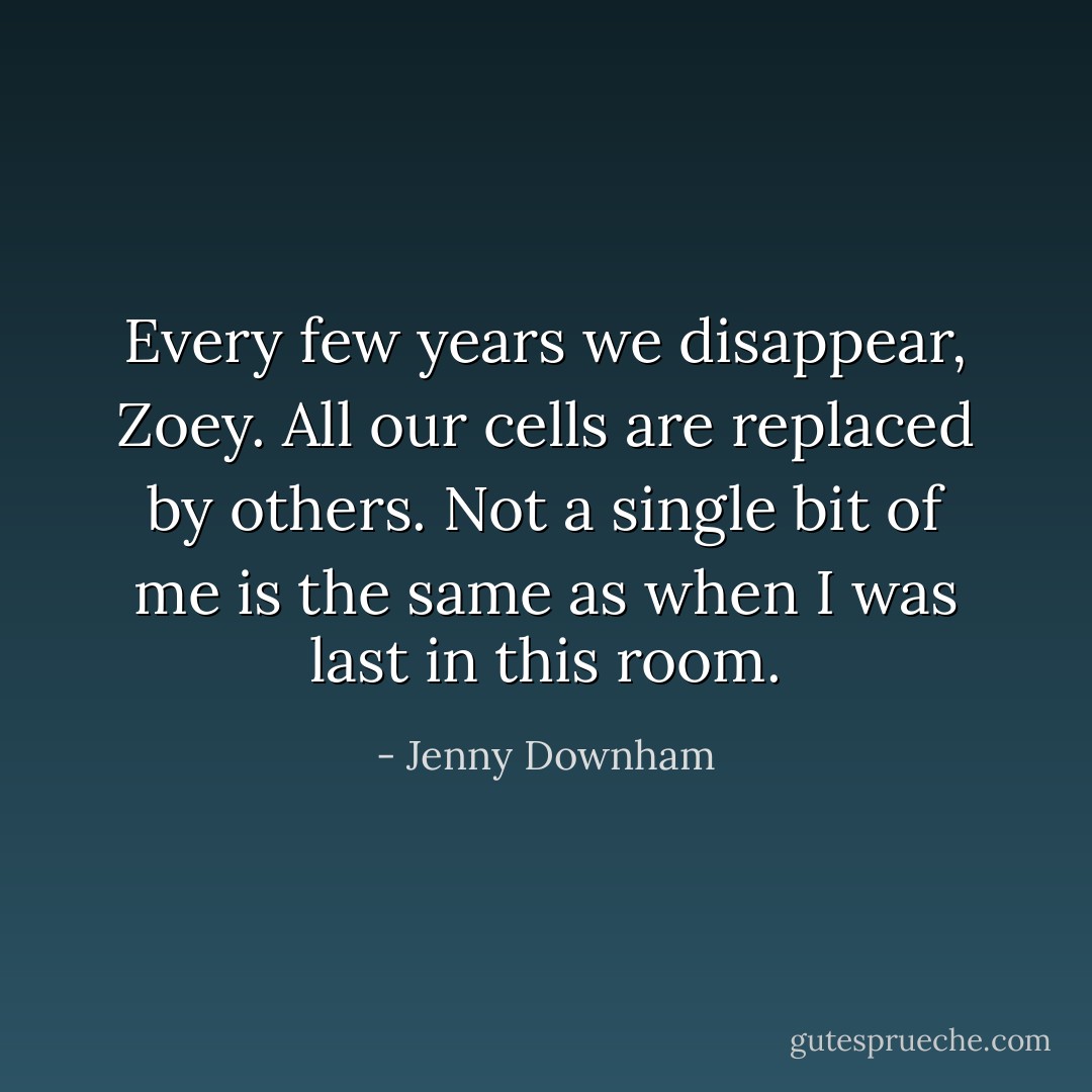 Every few years we disappear, Zoey. All our cells are replaced by others. Not a single bit of me is the same as when I was last in this room. - Jenny Downham