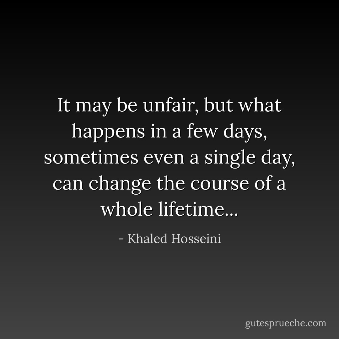 It may be unfair, but what happens in a few days, sometimes even a single day, can change the course of a whole lifetime... - Khaled Hosseini