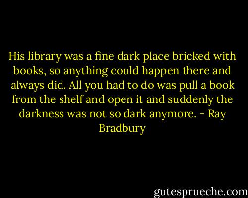His library was a fine dark place bricked with books, so anything could happen there and always did. All you had to do was pull a book from the shelf and open it and suddenly the darkness was not so dark anymore. - Ray Bradbury