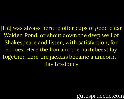 [He] was always here to offer cups of good clear Walden Pond, or shout down the deep well of Shakespeare and listen, with satisfaction, for echoes. Here the lion and the hartebeest lay together, here the jackass became a unicorn. - Ray Bradbury